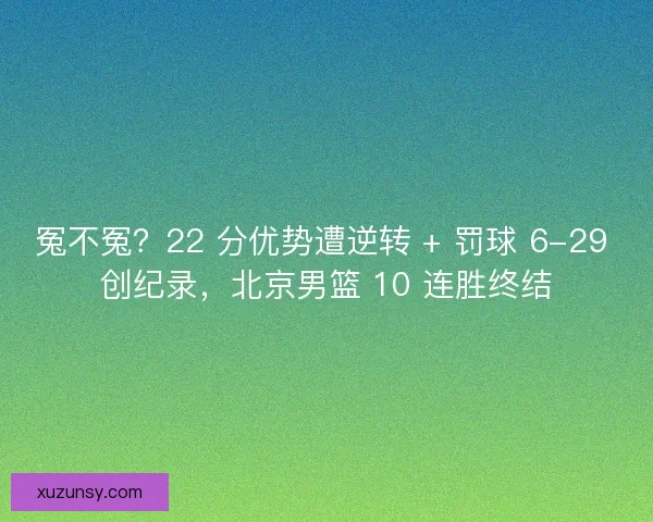 冤不冤？22 分优势遭逆转 + 罚球 6-29 创纪录，北京男篮 10 连胜终结