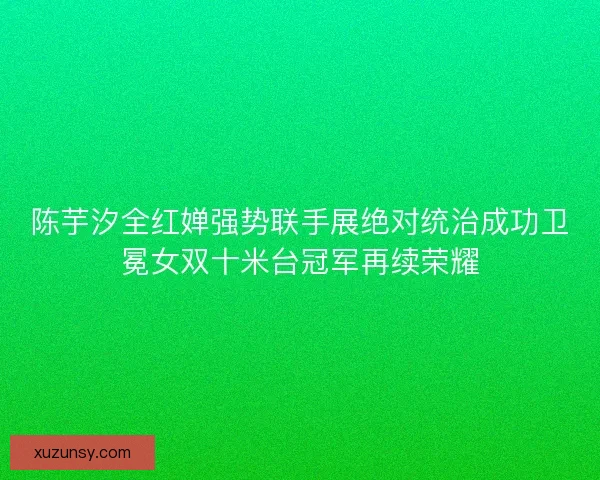 陈芋汐全红婵强势联手展绝对统治成功卫冕女双十米台冠军再续荣耀