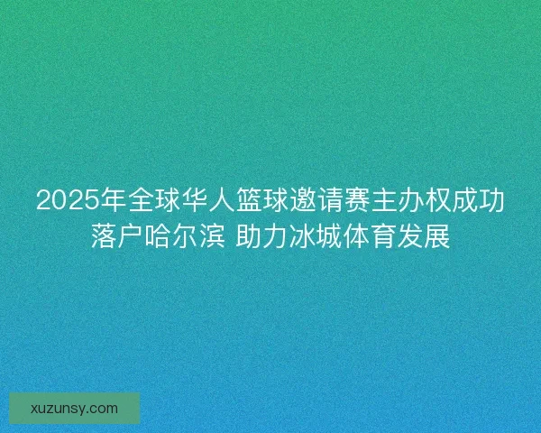 2025年全球华人篮球邀请赛主办权成功落户哈尔滨 助力冰城体育发展