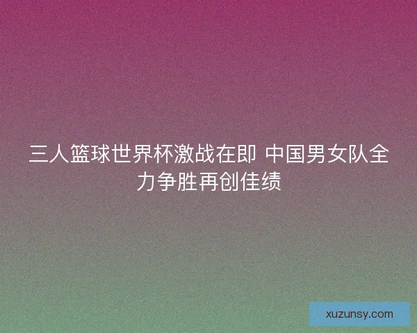三人篮球世界杯激战在即 中国男女队全力争胜再创佳绩