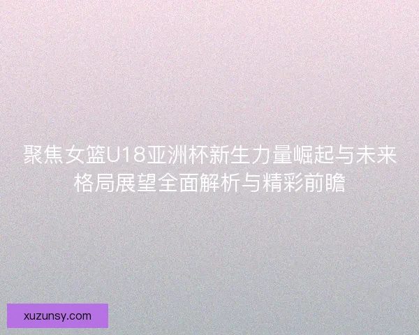聚焦女篮U18亚洲杯新生力量崛起与未来格局展望全面解析与精彩前瞻