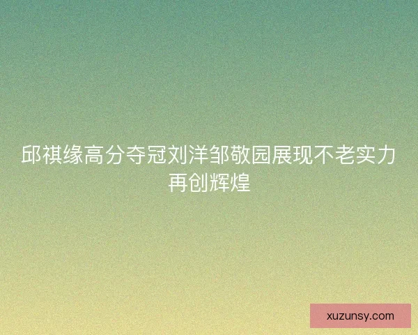 邱祺缘高分夺冠刘洋邹敬园展现不老实力再创辉煌