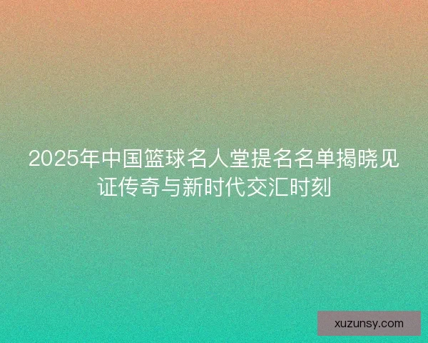 2025年中国篮球名人堂提名名单揭晓见证传奇与新时代交汇时刻