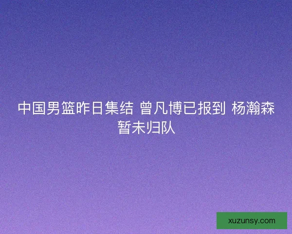 中国男篮昨日集结 曾凡博已报到 杨瀚森暂未归队