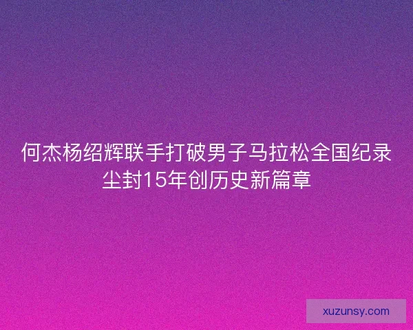 何杰杨绍辉联手打破男子马拉松全国纪录尘封15年创历史新篇章