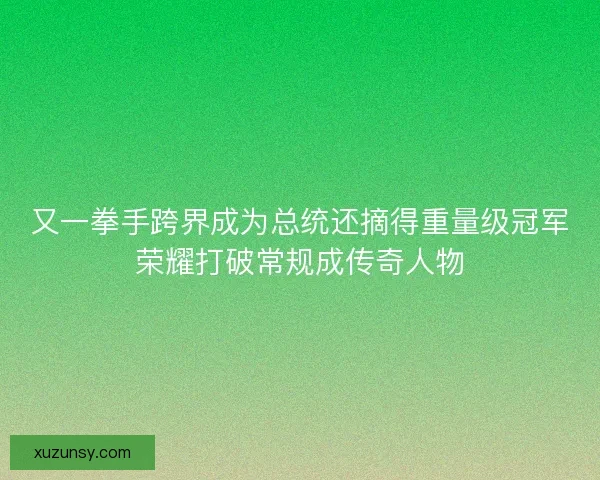 又一拳手跨界成为总统还摘得重量级冠军荣耀打破常规成传奇人物
