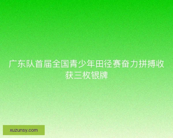 广东队首届全国青少年田径赛奋力拼搏收获三枚银牌