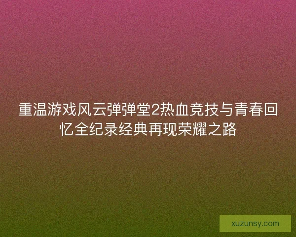 重温游戏风云弹弹堂2热血竞技与青春回忆全纪录经典再现荣耀之路