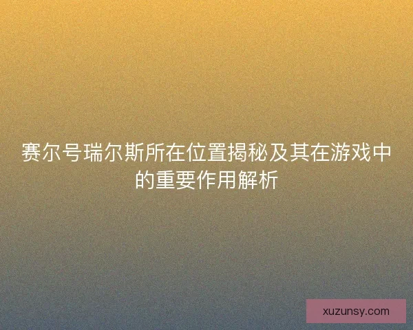 赛尔号瑞尔斯所在位置揭秘及其在游戏中的重要作用解析