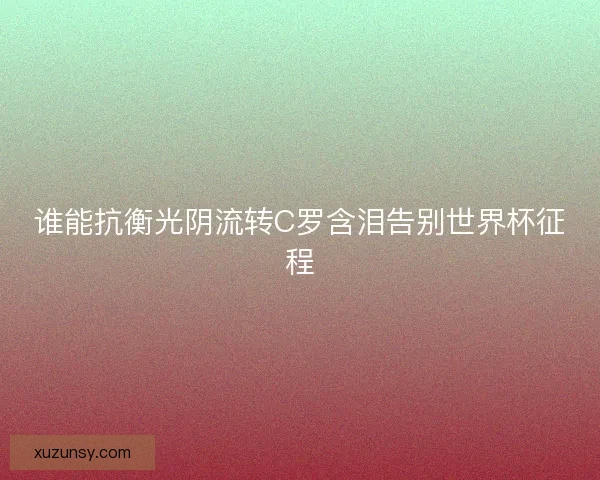 谁能抗衡光阴流转C罗含泪告别世界杯征程