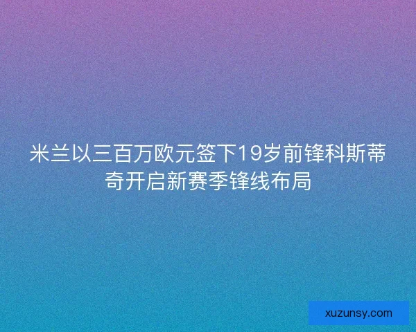 米兰以三百万欧元签下19岁前锋科斯蒂奇开启新赛季锋线布局