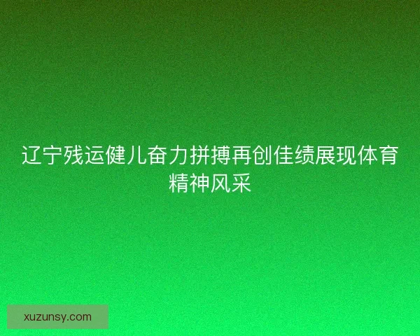 辽宁残运健儿奋力拼搏再创佳绩展现体育精神风采