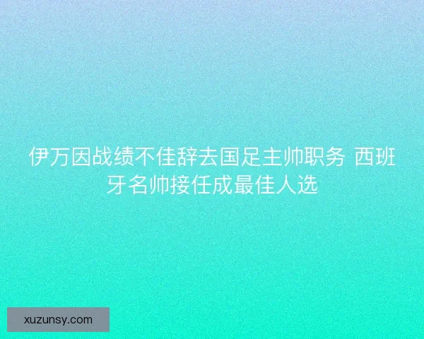 伊万因战绩不佳辞去国足主帅职务 西班牙名帅接任成最佳人选