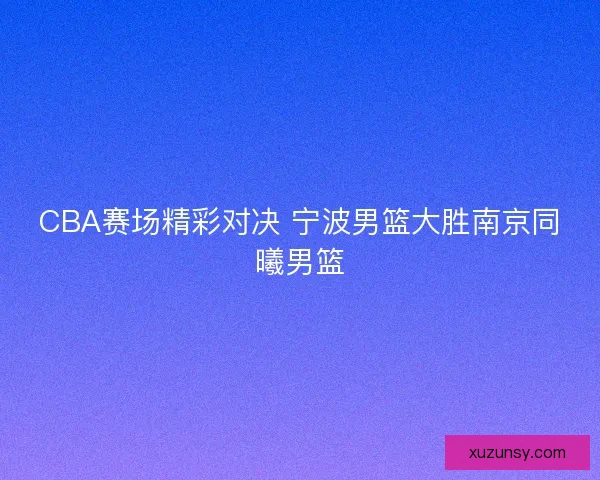 CBA赛场精彩对决 宁波男篮大胜南京同曦男篮 CBA赛场精彩对决 宁波男篮大胜南京同曦男篮