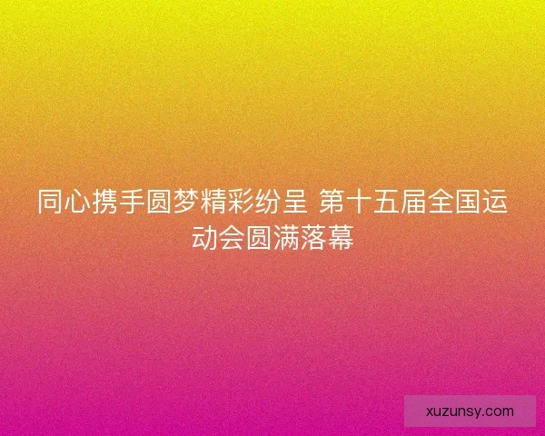 同心携手圆梦精彩纷呈 第十五届全国运动会圆满落幕 同心携手圆梦精彩纷呈 第十五届全国运动会圆满落幕