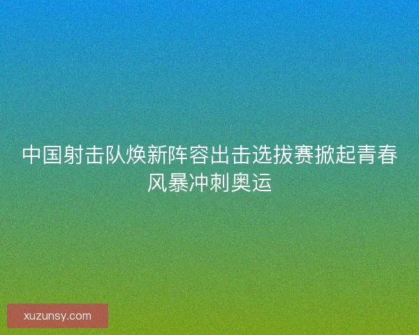 中国射击队焕新阵容出击选拔赛掀起青春风暴冲刺奥运 中国射击队焕新阵容出击选拔赛掀起青春风暴冲刺奥运