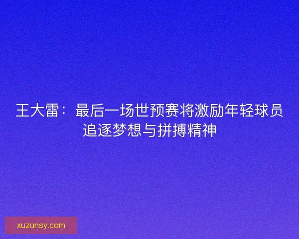 王大雷：最后一场世预赛将激励年轻球员追逐梦想与拼搏精神