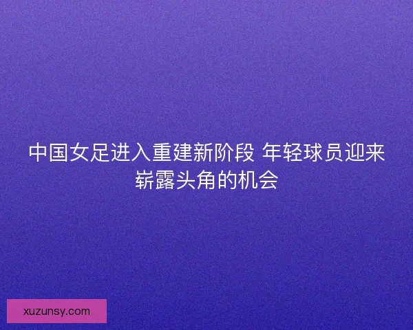 中国女足进入重建新阶段 年轻球员迎来崭露头角的机会