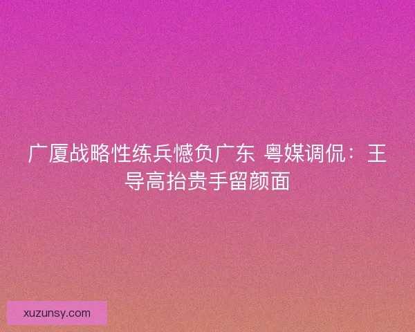 广厦战略性练兵憾负广东 粤媒调侃：王导高抬贵手留颜面