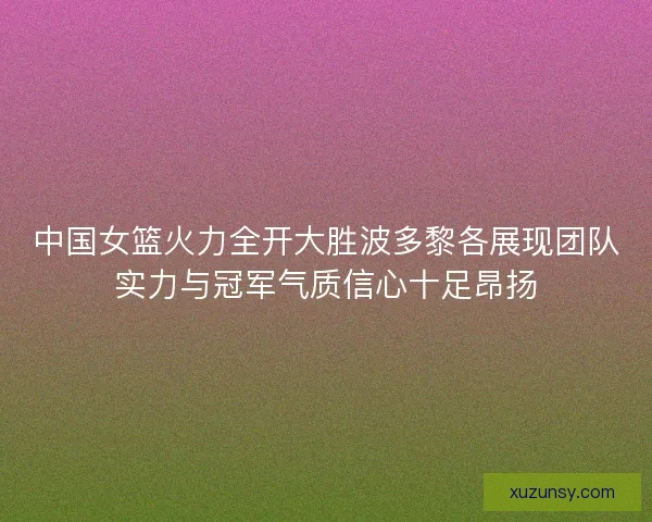 中国女篮火力全开大胜波多黎各展现团队实力与冠军气质信心十足昂扬