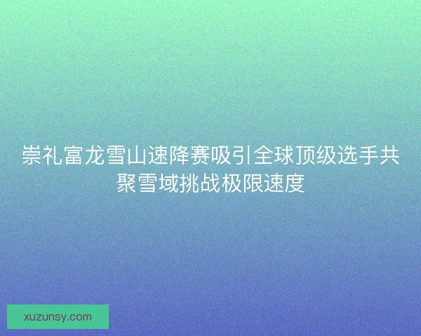 崇礼富龙雪山速降赛吸引全球顶级选手共聚雪域挑战极限速度